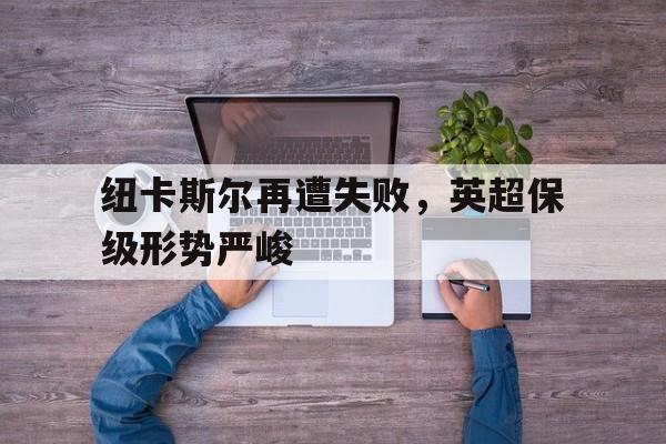 纽卡斯尔再遭失败，英超保级形势严峻